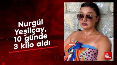 Nurgül Yeşilçay, 10 günde 3 kilo aldı