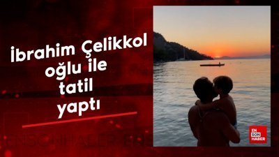İbrahim Çelikkol oğlu ile tatilde