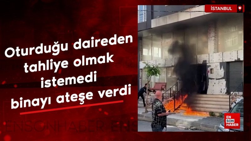 İstanbul'da oturduğu daireden tahliye olmak istemedi: Binayı ateşe verdi