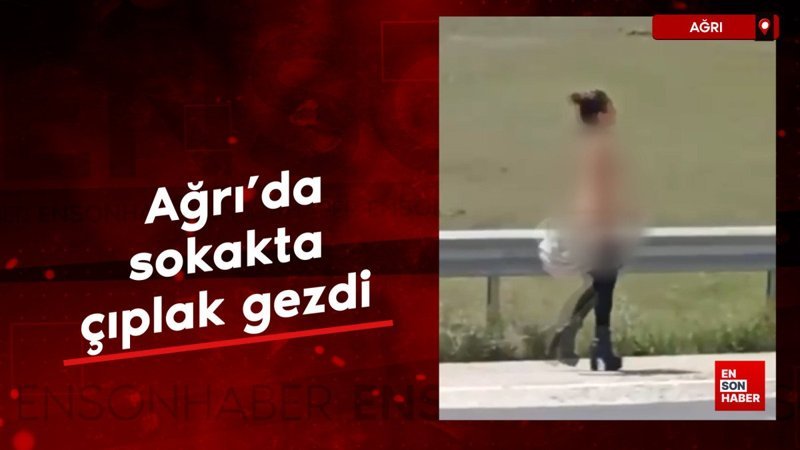 Ağrı’da çıplak gezen kadın herkesi şoke etti