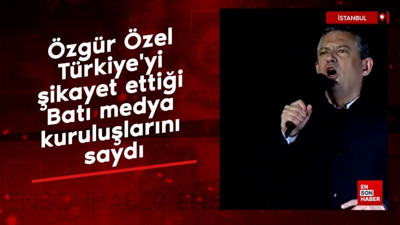 Özgür Özel, Türkiye'yi şikayet ettiği Batı medya kuruluşlarını saydı